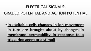 ELECTRICAL SIGNALS:
GRADED POTENTIAL AND ACTION POTENTIAL
• In excitable cells changes in ion movement
in turn are brought about by changes in
membrane permeability in response to a
triggering agent or a stimuli
 
