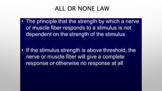 ALL OR NONE LAW
• The principle that the strength by which a nerve
or muscle fiber responds to a stimulus is not
dependent on the strength of the stimulus
• If the stimulus strength is above threshold, the
nerve or muscle fiber will give a complete
response or otherwise no response at all
 