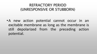 REFRACTORY PERIOD
(UNRESPONSIVE OR STUBBORN)
•A new action potential cannot occur in an
excitable membrane as long as the membrane is
still depolarized from the preceding action
potential.
 