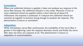 Summation
When one subliminal stimulus is applied, it does not produce any response in the
nerve fiber because, the sublim...