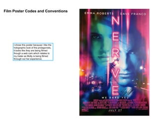 Film Poster Codes and Conventions
I chose this poster because I like the
holographic look of the protagonists,
it looks like they are being filmed
though a web cam which relates to
my trailer as Molly is being filmed
through out her experience.
 