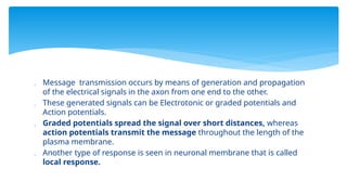  Message transmission occurs by means of generation and propagation
of the electrical signals in the axon from one end to the other.
 These generated signals can be Electrotonic or graded potentials and
Action potentials.
 Graded potentials spread the signal over short distances, whereas
action potentials transmit the message throughout the length of the
plasma membrane.
 Another type of response is seen in neuronal membrane that is called
local response.
 