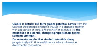  Graded in nature: The term graded potential comes from the
fact that the potential change increases in a stepwise manner
with application of increasing strength of stimulus, i.e. the
magnitude of potential change is proportionate to the
stimulus strength.
 Decremental conduction: Graded potentials decay
progressively with time and distance, which is known as
decremental conduction
 