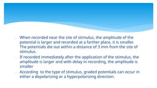  When recorded near the site of stimulus, the amplitude of the
potential is larger and recorded at a farther place, it is smaller.
The potentials die out within a distance of 3 mm from the site of
stimulus.
 If recorded immediately after the application of the stimulus, the
amplitude is larger and with delay in recording, the amplitude is
smaller
 According to the type of stimulus, graded potentials can occur in
either a depolarizing or a hyperpolarizing direction.
 