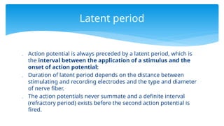  Action potential is always preceded by a latent period, which is
the interval between the application of a stimulus and the
onset of action potential:
 Duration of latent period depends on the distance between
stimulating and recording electrodes and the type and diameter
of nerve fiber.
 The action potentials never summate and a definite interval
(refractory period) exists before the second action potential is
fired.
Latent period
 