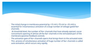  The initial change in membrane potential by +15 mV (–70 mV to –55 mV) is
essential for instantaneous activation of a large number of voltage-gated Na+
channels.
 At threshold level, the number of Na+ channels that have already opened, cause
concomitant opening of almost all the Na+ channels in the stimulated part of the
membrane (positive feedback control).
 The activation gate of Na+ channels opens that brings them to the activated state.
 This process of simultaneous activation of huge number of Na+ channels is called
auto-activation, which occurs very rapidly.
 