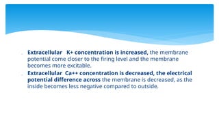  Extracellular K+ concentration is increased, the membrane
potential come closer to the firing level and the membrane
becomes more excitable.
 Extracellular Ca++ concentration is decreased, the electrical
potential difference across the membrane is decreased, as the
inside becomes less negative compared to outside.
 