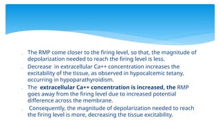  The RMP come closer to the firing level, so that, the magnitude of
depolarization needed to reach the firing level is less.
 Decrease in extracellular Ca++ concentration increases the
excitability of the tissue, as observed in hypocalcemic tetany,
occurring in hypoparathyroidism.
 The extracellular Ca++ concentration is increased, the RMP
goes away from the firing level due to increased potential
difference across the membrane.
 Consequently, the magnitude of depolarization needed to reach
the firing level is more, decreasing the tissue excitability.
 