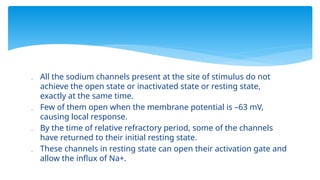  All the sodium channels present at the site of stimulus do not
achieve the open state or inactivated state or resting state,
exactly at the same time.
 Few of them open when the membrane potential is –63 mV,
causing local response.
 By the time of relative refractory period, some of the channels
have returned to their initial resting state.
 These channels in resting state can open their activation gate and
allow the influx of Na+.
 