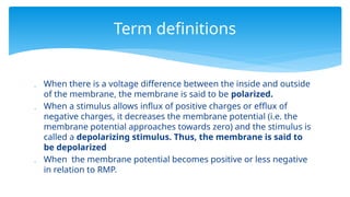  When there is a voltage difference between the inside and outside
of the membrane, the membrane is said to be polarized.
 When a stimulus allows influx of positive charges or efflux of
negative charges, it decreases the membrane potential (i.e. the
membrane potential approaches towards zero) and the stimulus is
called a depolarizing stimulus. Thus, the membrane is said to
be depolarized
 When the membrane potential becomes positive or less negative
in relation to RMP.
Term definitions
 