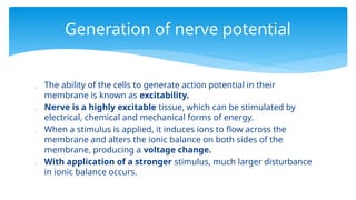  The ability of the cells to generate action potential in their
membrane is known as excitability.
 Nerve is a highly excitable tissue, which can be stimulated by
electrical, chemical and mechanical forms of energy.
 When a stimulus is applied, it induces ions to flow across the
membrane and alters the ionic balance on both sides of the
membrane, producing a voltage change.
 With application of a stronger stimulus, much larger disturbance
in ionic balance occurs.
Generation of nerve potential
 