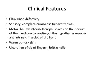 Clinical Features
• Claw Hand deformity
• Sensory: complete numbness to paresthesias
• Motor: hollow intermetacarpal spaces on the dorsum
of the hand due to wasting of the hypothenar muscles
and intrinsic muscles of the hand
• Warm but dry skin
• Ulceration of tip of fingers , brittle nails
 