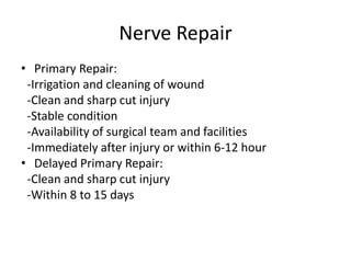 Nerve Repair
• Primary Repair:
-Irrigation and cleaning of wound
-Clean and sharp cut injury
-Stable condition
-Availability of surgical team and facilities
-Immediately after injury or within 6-12 hour
• Delayed Primary Repair:
-Clean and sharp cut injury
-Within 8 to 15 days
 