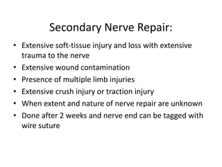 Secondary Nerve Repair:
• Extensive soft-tissue injury and loss with extensive
trauma to the nerve
• Extensive wound contamination
• Presence of multiple limb injuries
• Extensive crush injury or traction injury
• When extent and nature of nerve repair are unknown
• Done after 2 weeks and nerve end can be tagged with
wire suture
 