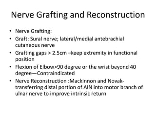Nerve Grafting and Reconstruction
• Nerve Grafting:
• Graft: Sural nerve; lateral/medial antebrachial
cutaneous nerve
• Grafting gaps > 2.5cm –keep extremity in functional
position
• Flexion of Elbow>90 degree or the wrist beyond 40
degree—Contraindicated
• Nerve Reconstruction :Mackinnon and Novak-
transferring distal portion of AIN into motor branch of
ulnar nerve to improve intrinsic return
 