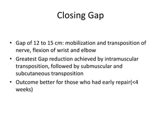 Closing Gap
• Gap of 12 to 15 cm: mobilization and transposition of
nerve, flexion of wrist and elbow
• Greatest Gap reduction achieved by intramuscular
transposition, followed by submuscular and
subcutaneous transposition
• Outcome better for those who had early repair(<4
weeks)
 