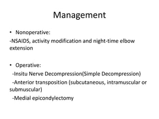Management
• Nonoperative:
-NSAIDS, activity modification and night-time elbow
extension
• Operative:
-Insitu Nerve Decompression(Simple Decompression)
-Anterior transposition (subcutaneous, intramuscular or
submuscular)
-Medial epicondylectomy
 