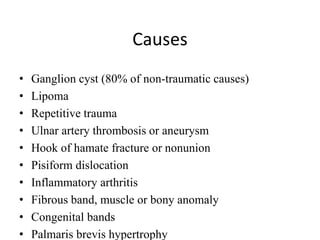 Causes
• Ganglion cyst (80% of non-traumatic causes)
• Lipoma
• Repetitive trauma
• Ulnar artery thrombosis or aneurysm
• Hook of hamate fracture or nonunion
• Pisiform dislocation
• Inflammatory arthritis
• Fibrous band, muscle or bony anomaly
• Congenital bands
• Palmaris brevis hypertrophy
 