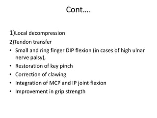 Cont….
1)Local decompression
2)Tendon transfer
• Small and ring finger DIP flexion (in cases of high ulnar
nerve palsy),
• Restoration of key pinch
• Correction of clawing
• Integration of MCP and IP joint flexion
• Improvement in grip strength
 
