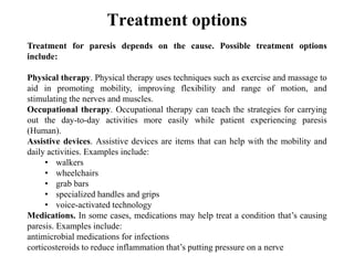 Treatment options
Treatment for paresis depends on the cause. Possible treatment options
include:
Physical therapy. Physical therapy uses techniques such as exercise and massage to
aid in promoting mobility, improving flexibility and range of motion, and
stimulating the nerves and muscles.
Occupational therapy. Occupational therapy can teach the strategies for carrying
out the day-to-day activities more easily while patient experiencing paresis
(Human).
Assistive devices. Assistive devices are items that can help with the mobility and
daily activities. Examples include:
• walkers
• wheelchairs
• grab bars
• specialized handles and grips
• voice-activated technology
Medications. In some cases, medications may help treat a condition that’s causing
paresis. Examples include:
antimicrobial medications for infections
corticosteroids to reduce inflammation that’s putting pressure on a nerve
 