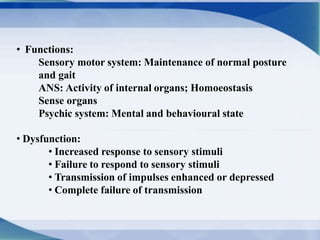• Functions:
Sensory motor system: Maintenance of normal posture
and gait
ANS: Activity of internal organs; Homoeostasis
Sense organs
Psychic system: Mental and behavioural state
• Dysfunction:
• Increased response to sensory stimuli
• Failure to respond to sensory stimuli
• Transmission of impulses enhanced or depressed
• Complete failure of transmission
 