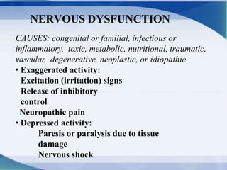 NERVOUS DYSFUNCTION
CAUSES: congenital or familial, infectious or
inflammatory, toxic, metabolic, nutritional, traumatic,
vascular, degenerative, neoplastic, or idiopathic
• Exaggerated activity:
Excitation (irritation) signs
Release of inhibitory
control
Neuropathic pain
• Depressed activity:
Paresis or paralysis due to tissue
damage
Nervous shock
 