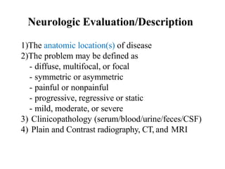 Neurologic Evaluation/Description
1)The anatomic location(s) of disease
2)The problem may be defined as
- diffuse, multifocal, or focal
- symmetric or asymmetric
- painful or nonpainful
- progressive, regressive or static
- mild, moderate, or severe
3) Clinicopathology (serum/blood/urine/feces/CSF)
4) Plain and Contrast radiography, CT, and MRI
 