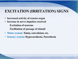 EXCITATION (IRRITATION) SIGNS
• Increased activity of reactor organ
• Increase in nerve impulses received
Excitation of neurons
Facilitation of passage of stimuli
• Motor system: Tetany, convulsions etc.
• Sensory system: Hyperaesthesia, Paresthesia
 
