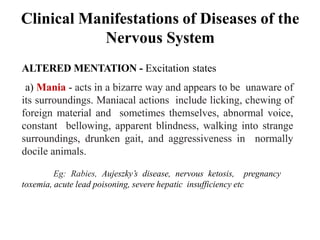 Clinical Manifestations of Diseases of the
Nervous System
ALTERED MENTATION - Excitation states
a) Mania - acts in a bizarre way and appears to be unaware of
its surroundings. Maniacal actions include licking, chewing of
foreign material and sometimes themselves, abnormal voice,
constant bellowing, apparent blindness, walking into strange
surroundings, drunken gait, and aggressiveness in normally
docile animals.
Eg: Rabies, Aujeszky’s disease, nervous ketosis, pregnancy
toxemia, acute lead poisoning, severe hepatic insufficiency etc
 