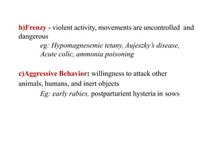 b)Frenzy - violent activity, movements are uncontrolled and
dangerous
eg: Hypomagnesemic tetany, Aujeszky’s disease,
Acute colic, ammonia poisoning
c)Aggressive Behavior: willingness to attack other
animals, humans, and inert objects
Eg: early rabies, postparturient hysteria in sows
 