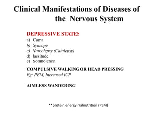 Clinical Manifestations of Diseases of
the Nervous System
DEPRESSIVE STATES
a) Coma
b) Syncope
c) Narcolepsy (Catalepsy)
d) lassitude
e) Somnolence
COMPULSIVE WALKING OR HEAD PRESSING
Eg: PEM, Increased ICP
AIMLESS WANDERING
**protein energy malnutrition (PEM)
 