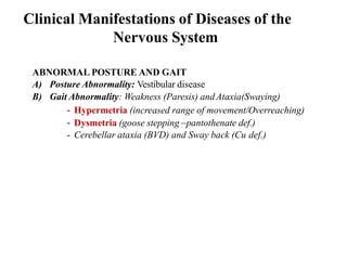 Clinical Manifestations of Diseases of the
Nervous System
ABNORMAL POSTURE AND GAIT
A) Posture Abnormality: Vestibular disease
B) Gait Abnormality: Weakness (Paresis) andAtaxia(Swaying)
- Hypermetria (increased range of movement/Overreaching)
- Dysmetria (goose stepping –pantothenate def.)
- Cerebellar ataxia (BVD) and Sway back (Cu def.)
 