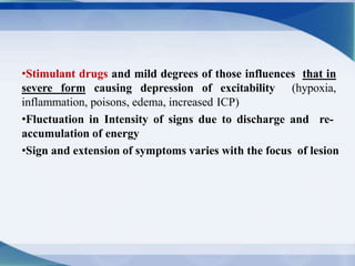 •Stimulant drugs and mild degrees of those influences that in
severe form causing depression of excitability (hypoxia,
inflammation, poisons, edema, increased ICP)
•Fluctuation in Intensity of signs due to discharge and re-
accumulation of energy
•Sign and extension of symptoms varies with the focus of lesion
 