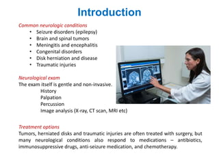 Introduction
Common neurologic conditions
• Seizure disorders (epilepsy)
• Brain and spinal tumors
• Meningitis and encephalitis
• Congenital disorders
• Disk herniation and disease
• Traumatic injuries
Neurological exam
The exam itself is gentle and non-invasive.
History
Palpation
Percussion
Image analysis (X-ray, CT scan, MRI etc)
Treatment options
Tumors, herniated disks and traumatic injuries are often treated with surgery, but
many neurological conditions also respond to medications – antibiotics,
immunosuppressive drugs, anti-seizure medication, and chemotherapy.
 