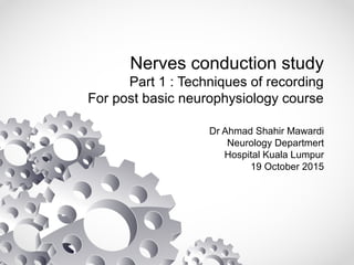 Nerves conduction study
Part 1 : Techniques of recording
For post basic neurophysiology course
Dr Ahmad Shahir Mawardi
Neurology Departmert
Hospital Kuala Lumpur
19 October 2015
 
