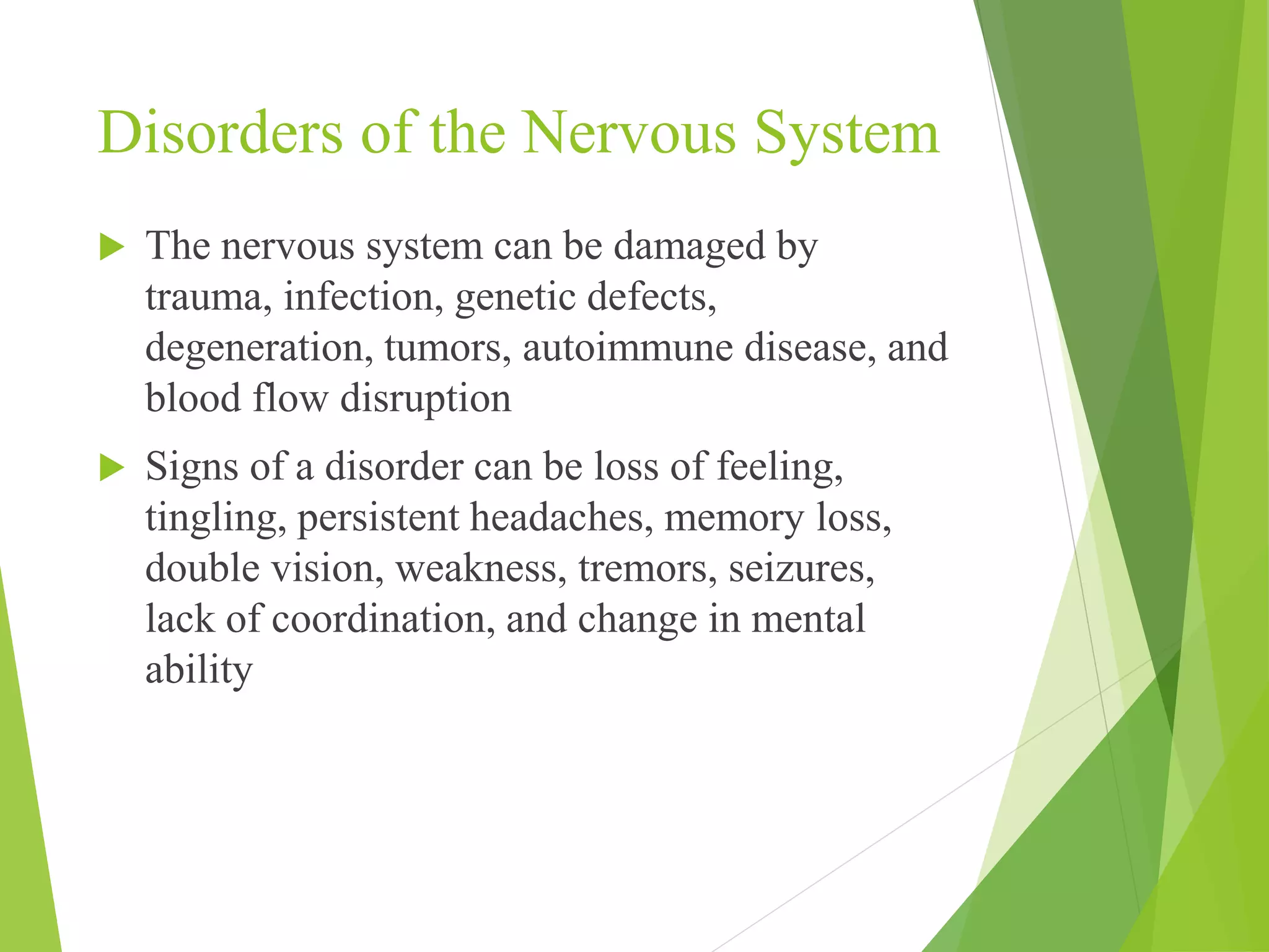 Disorders of the Nervous System 
 The nervous system can be damaged by 
trauma, infection, genetic defects, 
degeneration, tumors, autoimmune disease, and 
blood flow disruption 
 Signs of a disorder can be loss of feeling, 
tingling, persistent headaches, memory loss, 
double vision, weakness, tremors, seizures, 
lack of coordination, and change in mental 
ability 
 