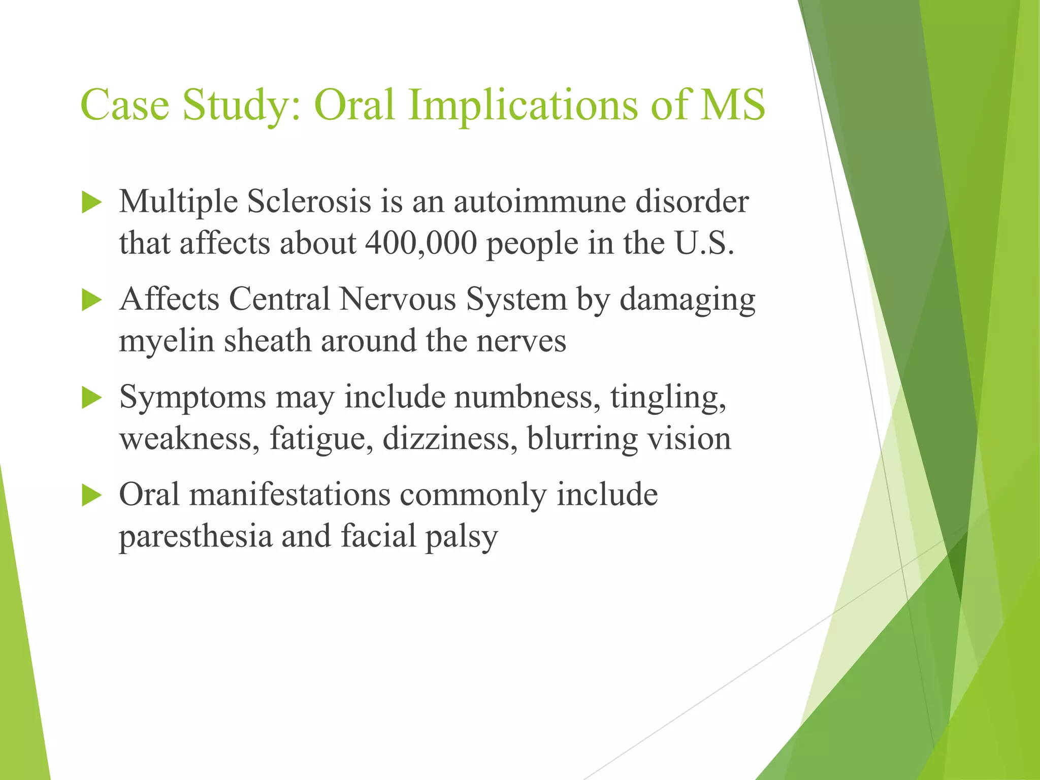 Case Study: Oral Implications of MS 
 Multiple Sclerosis is an autoimmune disorder 
that affects about 400,000 people in the U.S. 
 Affects Central Nervous System by damaging 
myelin sheath around the nerves 
 Symptoms may include numbness, tingling, 
weakness, fatigue, dizziness, blurring vision 
 Oral manifestations commonly include 
paresthesia and facial palsy 
 
