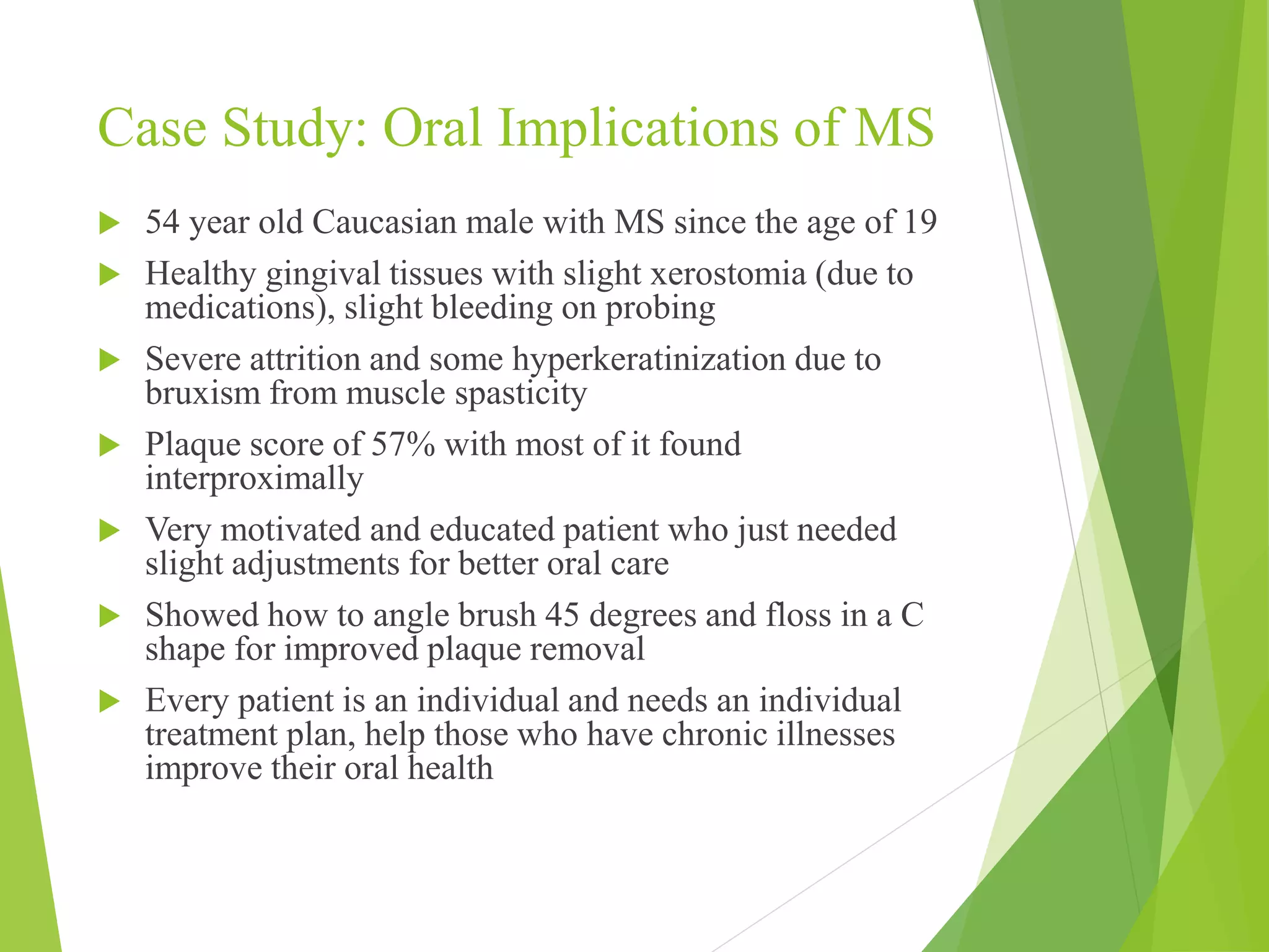 Case Study: Oral Implications of MS 
 54 year old Caucasian male with MS since the age of 19 
 Healthy gingival tissues with slight xerostomia (due to 
medications), slight bleeding on probing 
 Severe attrition and some hyperkeratinization due to 
bruxism from muscle spasticity 
 Plaque score of 57% with most of it found 
interproximally 
 Very motivated and educated patient who just needed 
slight adjustments for better oral care 
 Showed how to angle brush 45 degrees and floss in a C 
shape for improved plaque removal 
 Every patient is an individual and needs an individual 
treatment plan, help those who have chronic illnesses 
improve their oral health 
 