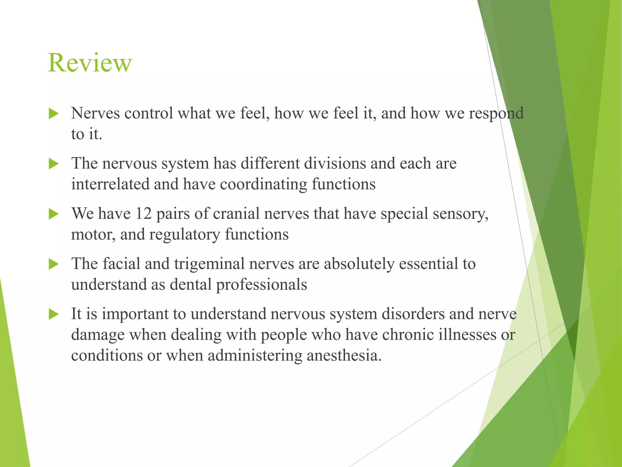 Review 
 Nerves control what we feel, how we feel it, and how we respond 
to it. 
 The nervous system has different divisions and each are 
interrelated and have coordinating functions 
 We have 12 pairs of cranial nerves that have special sensory, 
motor, and regulatory functions 
 The facial and trigeminal nerves are absolutely essential to 
understand as dental professionals 
 It is important to understand nervous system disorders and nerve 
damage when dealing with people who have chronic illnesses or 
conditions or when administering anesthesia. 
 