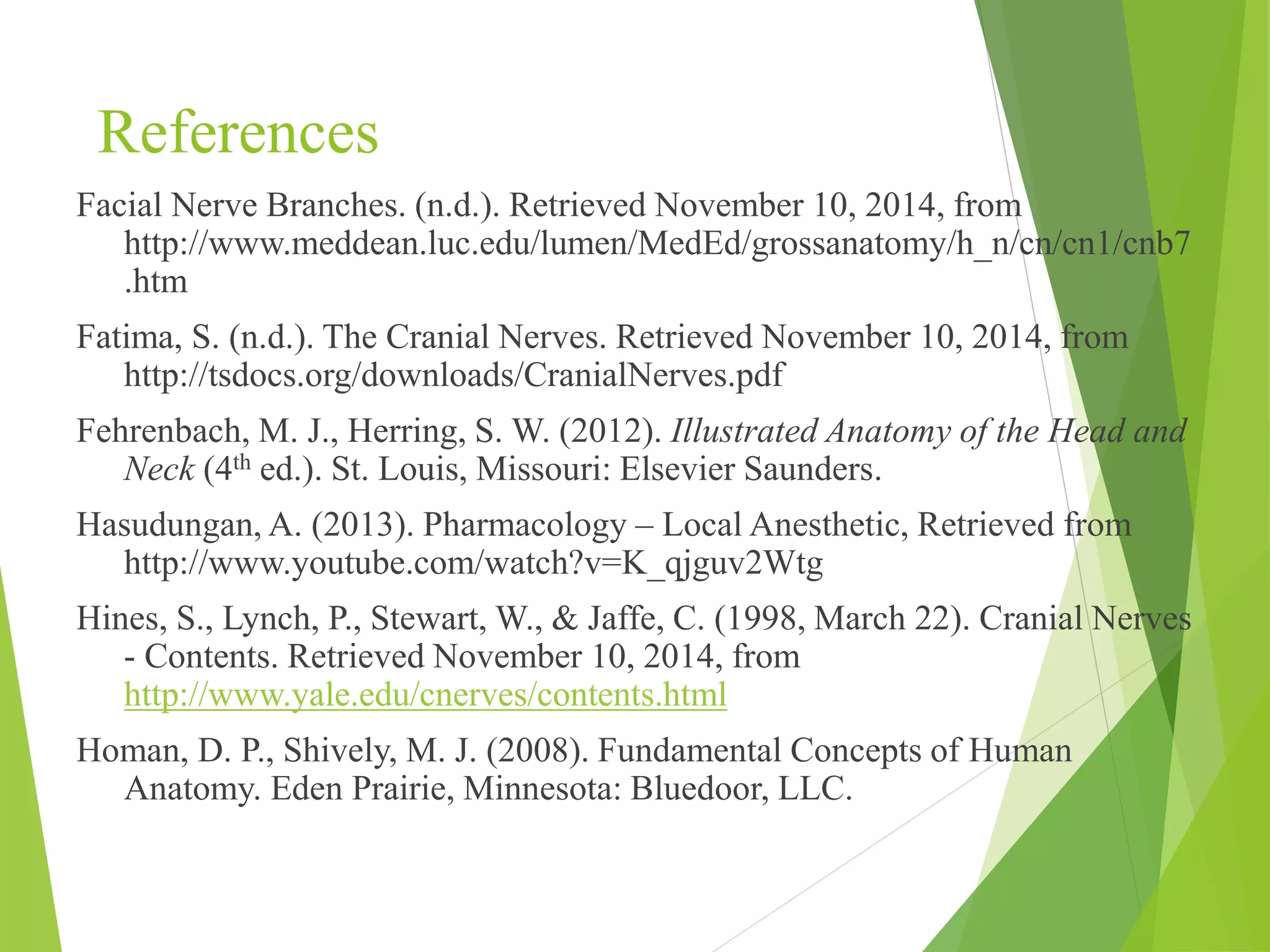 References 
Facial Nerve Branches. (n.d.). Retrieved November 10, 2014, from 
http://www.meddean.luc.edu/lumen/MedEd/grossanatomy/h_n/cn/cn1/cnb7 
.htm 
Fatima, S. (n.d.). The Cranial Nerves. Retrieved November 10, 2014, from 
http://tsdocs.org/downloads/CranialNerves.pdf 
Fehrenbach, M. J., Herring, S. W. (2012). Illustrated Anatomy of the Head and 
Neck (4th ed.). St. Louis, Missouri: Elsevier Saunders. 
Hasudungan, A. (2013). Pharmacology – Local Anesthetic, Retrieved from 
http://www.youtube.com/watch?v=K_qjguv2Wtg 
Hines, S., Lynch, P., Stewart, W., & Jaffe, C. (1998, March 22). Cranial Nerves 
- Contents. Retrieved November 10, 2014, from 
http://www.yale.edu/cnerves/contents.html 
Homan, D. P., Shively, M. J. (2008). Fundamental Concepts of Human 
Anatomy. Eden Prairie, Minnesota: Bluedoor, LLC. 
 