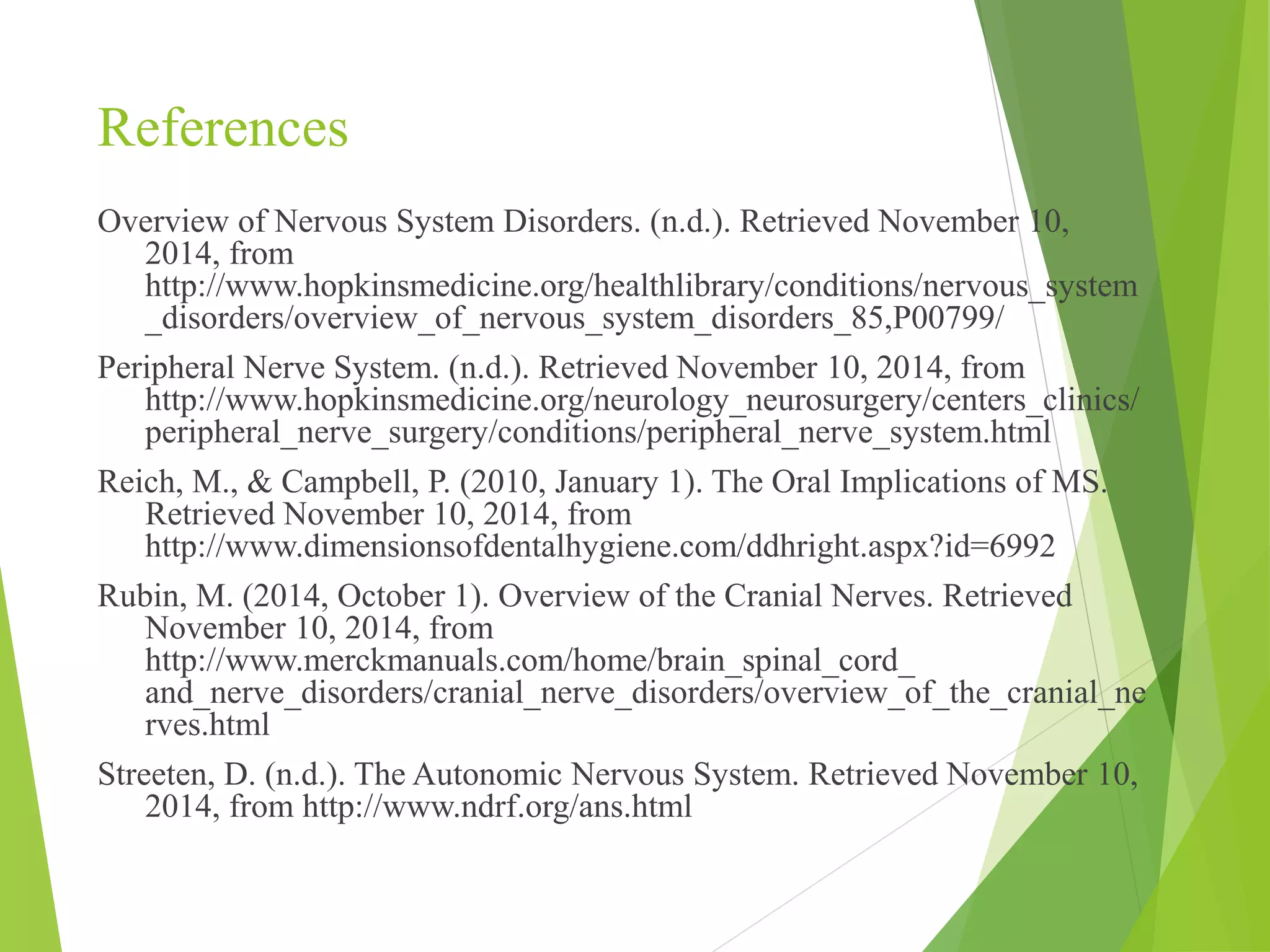 References 
Overview of Nervous System Disorders. (n.d.). Retrieved November 10, 
2014, from 
http://www.hopkinsmedicine.org/healthlibrary/conditions/nervous_system 
_disorders/overview_of_nervous_system_disorders_85,P00799/ 
Peripheral Nerve System. (n.d.). Retrieved November 10, 2014, from 
http://www.hopkinsmedicine.org/neurology_neurosurgery/centers_clinics/ 
peripheral_nerve_surgery/conditions/peripheral_nerve_system.html 
Reich, M., & Campbell, P. (2010, January 1). The Oral Implications of MS. 
Retrieved November 10, 2014, from 
http://www.dimensionsofdentalhygiene.com/ddhright.aspx?id=6992 
Rubin, M. (2014, October 1). Overview of the Cranial Nerves. Retrieved 
November 10, 2014, from 
http://www.merckmanuals.com/home/brain_spinal_cord_ 
and_nerve_disorders/cranial_nerve_disorders/overview_of_the_cranial_ne 
rves.html 
Streeten, D. (n.d.). The Autonomic Nervous System. Retrieved November 10, 
2014, from http://www.ndrf.org/ans.html 

