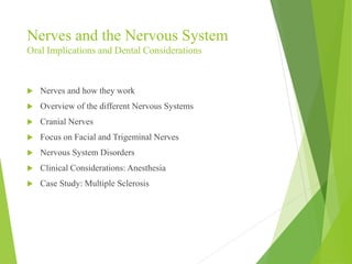Nerves and the Nervous System 
Oral Implications and Dental Considerations 
 Nerves and how they work 
 Overview of the different Nervous Systems 
 Cranial Nerves 
 Focus on Facial and Trigeminal Nerves 
 Nervous System Disorders 
 Clinical Considerations: Anesthesia 
 Case Study: Multiple Sclerosis 
 