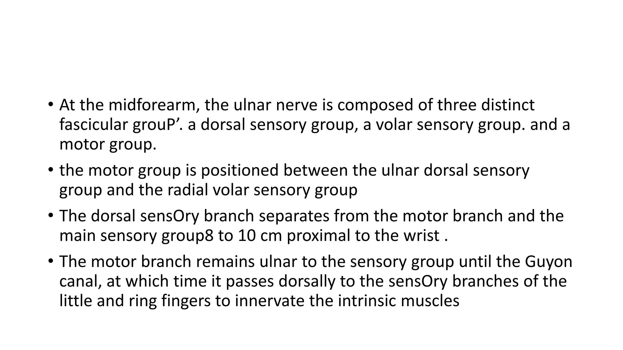 • At the midforearm, the ulnar nerve is composed of three distinct
fascicular grouP’. a dorsal sensory group, a volar sensory group. and a
motor group.
• the motor group is positioned between the ulnar dorsal sensory
group and the radial volar sensory group
• The dorsal sensOry branch separates from the motor branch and the
main sensory group8 to 10 cm proximal to the wrist .
• The motor branch remains ulnar to the sensory group until the Guyon
canal, at which time it passes dorsally to the sensOry branches of the
little and ring fingers to innervate the intrinsic muscles
 