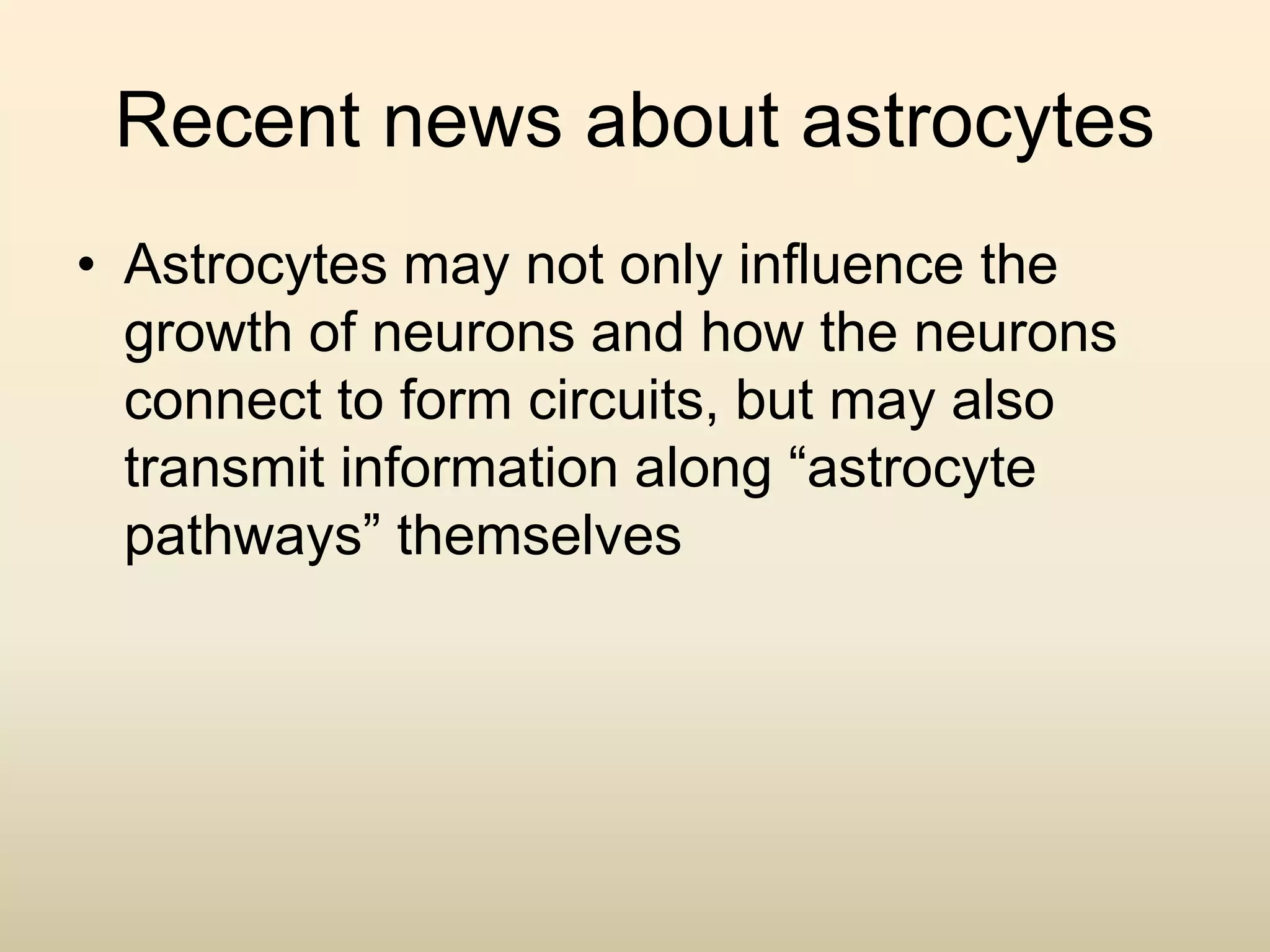 Recent news about astrocytes
• Astrocytes may not only influence the
growth of neurons and how the neurons
connect to form circuits, but may also
transmit information along “astrocyte
pathways” themselves
 