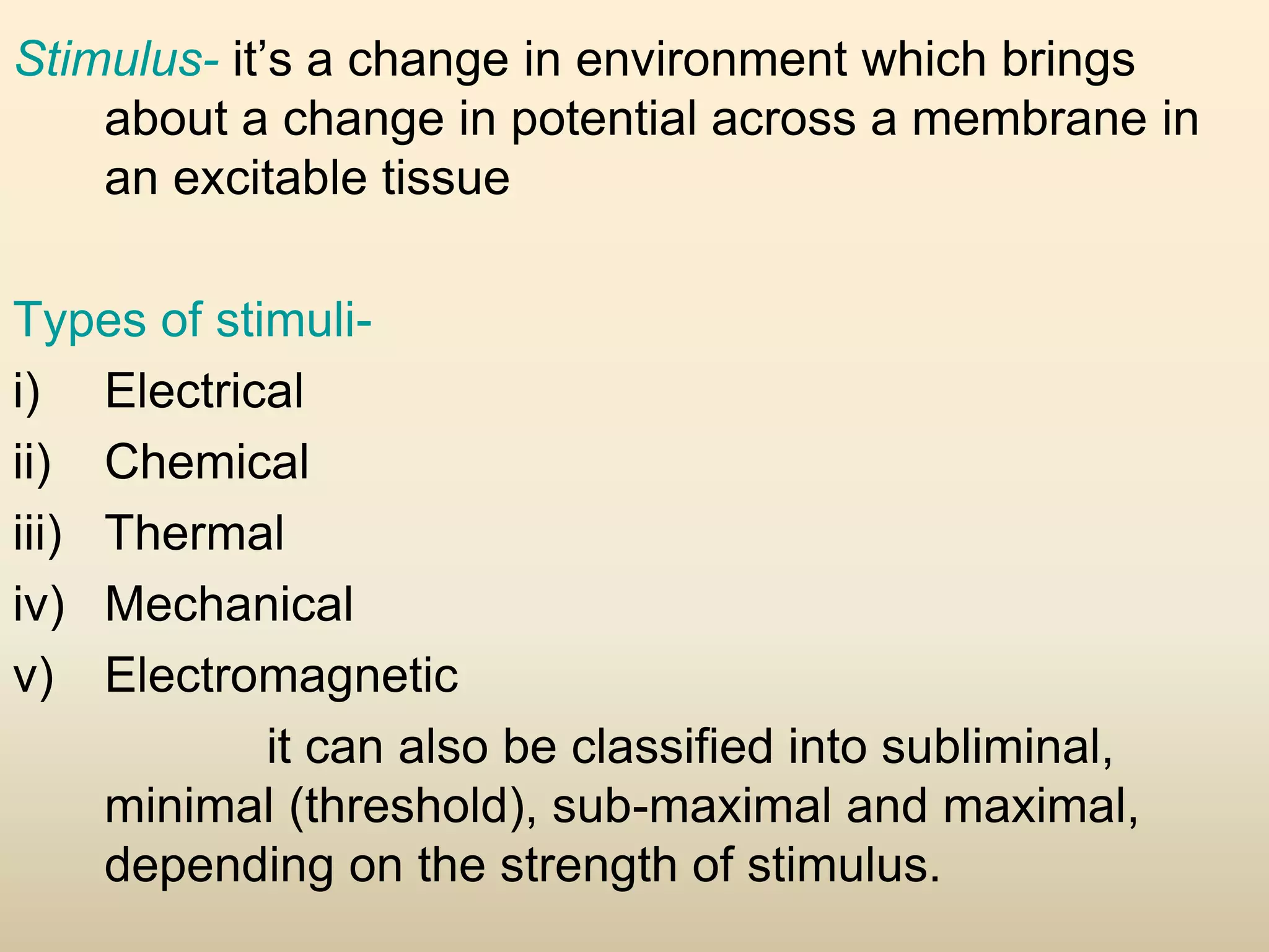 Stimulus- it’s a change in environment which brings
about a change in potential across a membrane in
an excitable tissue
Types of stimuli-
i) Electrical
ii) Chemical
iii) Thermal
iv) Mechanical
v) Electromagnetic
it can also be classified into subliminal,
minimal (threshold), sub-maximal and maximal,
depending on the strength of stimulus.
 