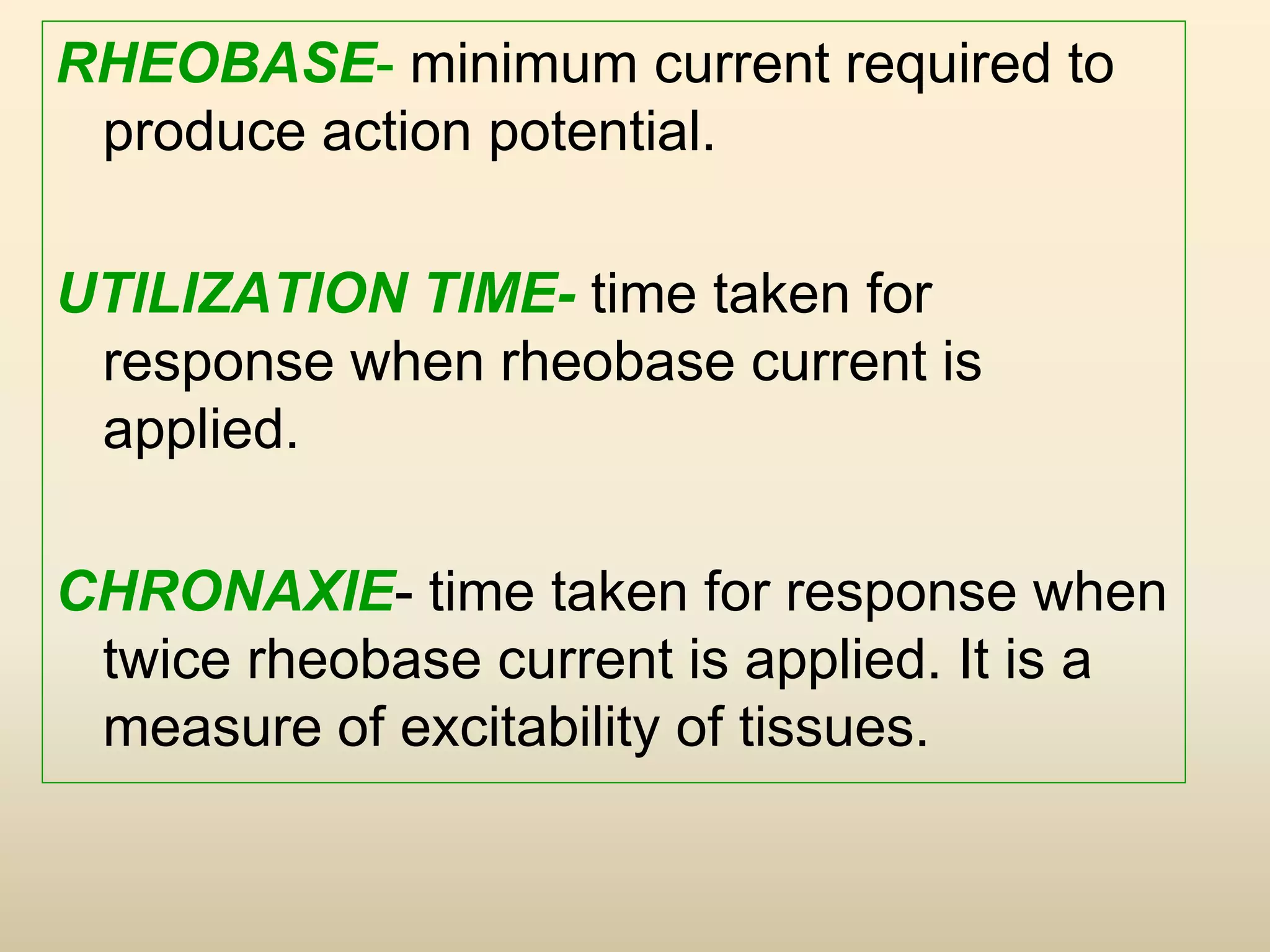 RHEOBASE- minimum current required to
produce action potential.
UTILIZATION TIME- time taken for
response when rheobase current is
applied.
CHRONAXIE- time taken for response when
twice rheobase current is applied. It is a
measure of excitability of tissues.
 
