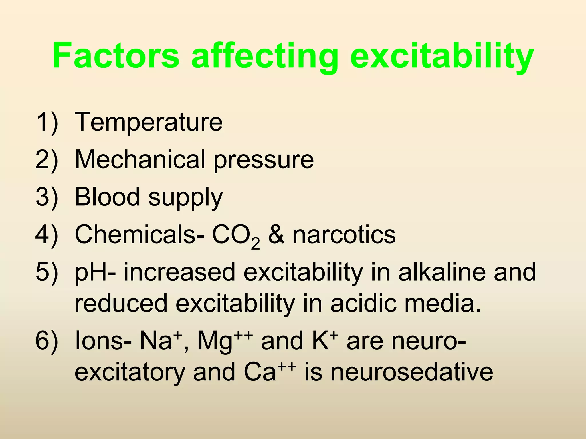 Factors affecting excitability
1) Temperature
2) Mechanical pressure
3) Blood supply
4) Chemicals- CO2 & narcotics
5) pH- increased excitability in alkaline and
reduced excitability in acidic media.
6) Ions- Na+, Mg++ and K+ are neuro-
excitatory and Ca++ is neurosedative
 