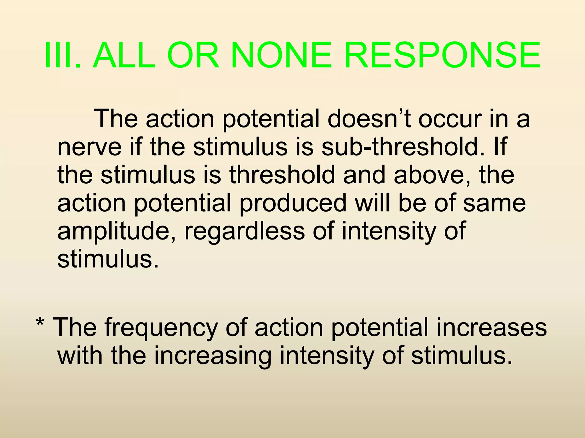 III. ALL OR NONE RESPONSE
The action potential doesn’t occur in a
nerve if the stimulus is sub-threshold. If
the stimulus is threshold and above, the
action potential produced will be of same
amplitude, regardless of intensity of
stimulus.
* The frequency of action potential increases
with the increasing intensity of stimulus.
 