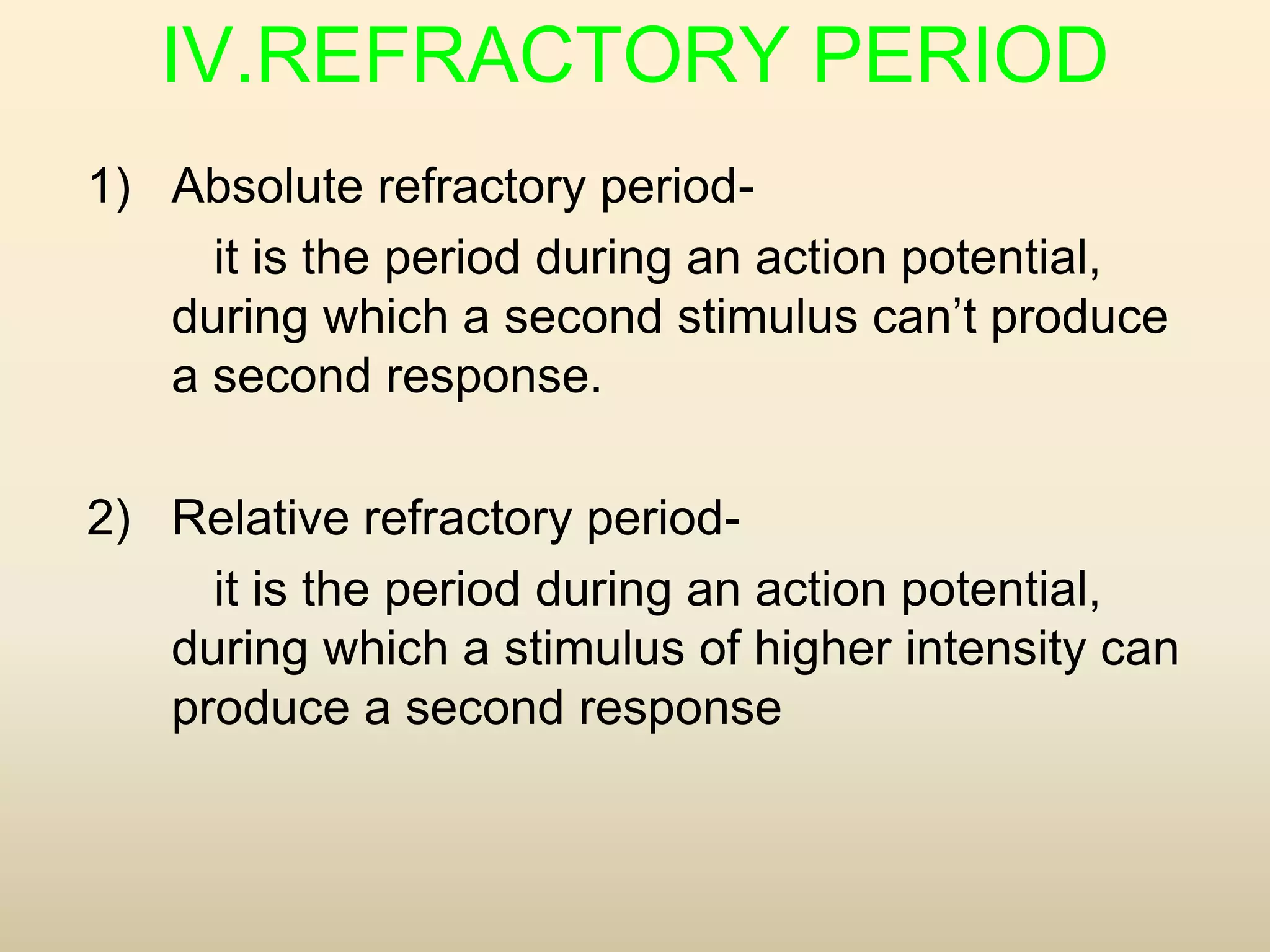 IV.REFRACTORY PERIOD
1) Absolute refractory period-
it is the period during an action potential,
during which a second stimulus can’t produce
a second response.
2) Relative refractory period-
it is the period during an action potential,
during which a stimulus of higher intensity can
produce a second response
 