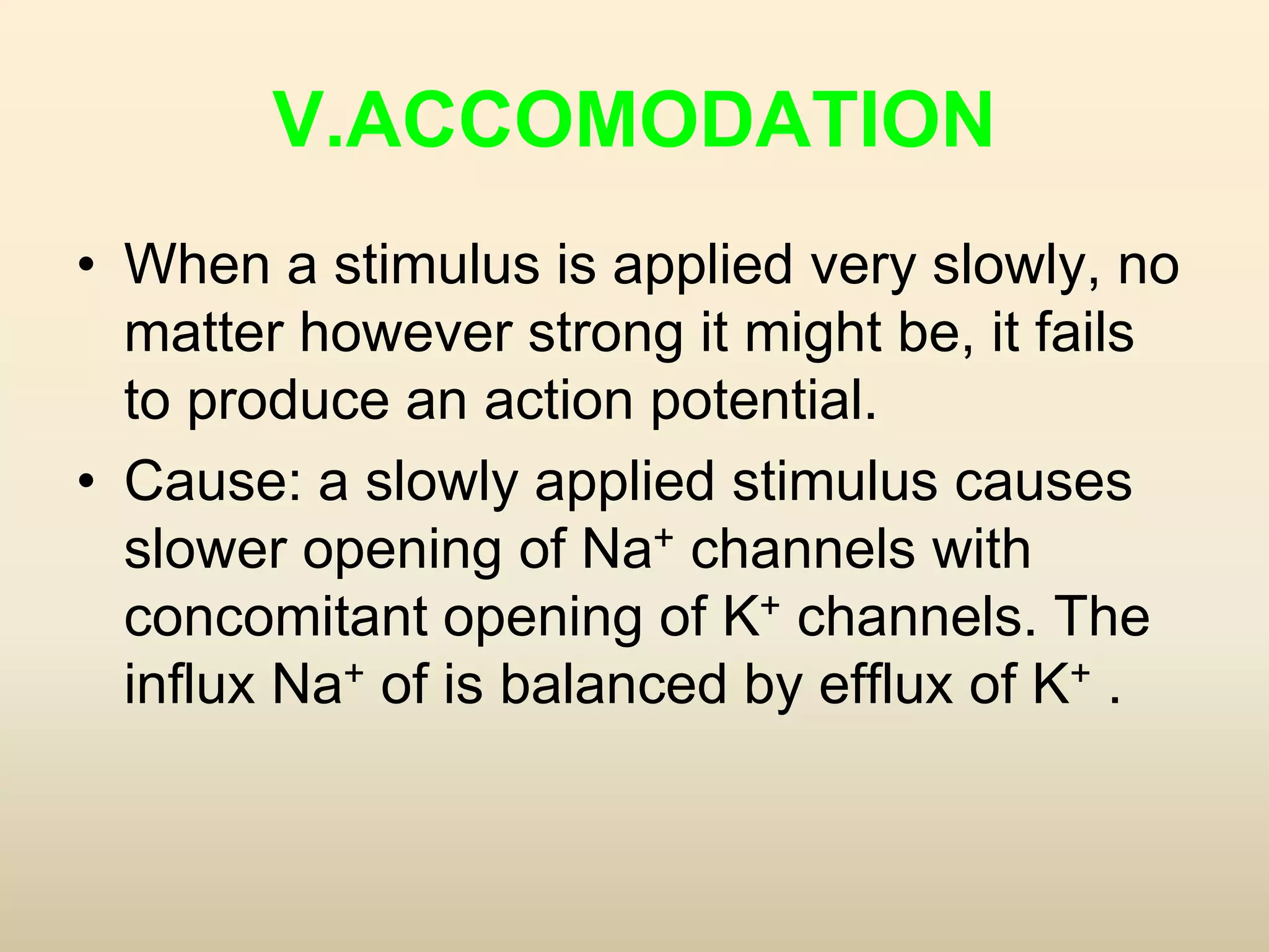 V.ACCOMODATION
• When a stimulus is applied very slowly, no
matter however strong it might be, it fails
to produce an action potential.
• Cause: a slowly applied stimulus causes
slower opening of Na+ channels with
concomitant opening of K+ channels. The
influx Na+ of is balanced by efflux of K+ .
 